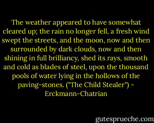 The weather appeared to have somewhat cleared up; the rain no longer fell, a fresh wind swept the streets, and the moon, now and then surrounded by dark clouds, now and then shining in full brilliancy, shed its rays, smooth and cold as blades of steel, upon the thousand pools of water lying in the hollows of the paving-stones. ("The Child Stealer") - Erckmann-Chatrian