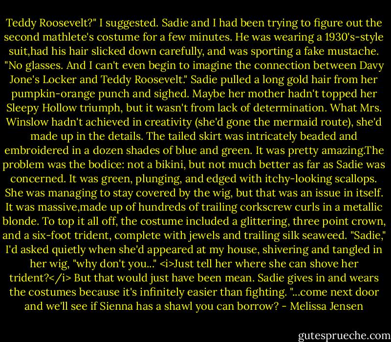 Teddy Roosevelt?" I suggested. Sadie and I had been trying to figure out the second mathlete's costume for a few minutes. He was wearing a 1930's-style suit,had his hair slicked down carefully, and was sporting a fake mustache.<br />"No glasses. And I can't even begin to imagine the connection between Davy Jone's Locker and Teddy Roosevelt." Sadie pulled a long gold hair from her pumpkin-orange punch and sighed.<br />Maybe her mother hadn't topped her Sleepy Hollow triumph, but it wasn't from lack of determination. What Mrs. Winslow hadn't achieved in creativity (she'd gone the mermaid route), she'd made up in the details. The tailed skirt was intricately beaded and embroidered in a dozen shades of blue and green. It was pretty amazing.The problem was the bodice: not a bikini, but not much better as far as Sadie was concerned. It was green, plunging, and edged with itchy-looking scallops. She was managing to stay covered by the wig, but that was an issue in itself. It was massive,made up of hundreds of trailing corkscrew curls in a metallic blonde. To top it all off, the costume included a glittering, three point crown, and a six-foot trident, complete with jewels and trailing silk seaweed.<br />"Sadie," I'd asked quietly when she'd appeared at my house, shivering and tangled in her wig, "why don't you..." <i>Just tell her where she can shove her trident?</i> But that would just have been mean. Sadie gives in and wears the costumes because it's infinitely easier than fighting. "...come next door and we'll see if Sienna has a shawl you can borrow? - Melissa Jensen