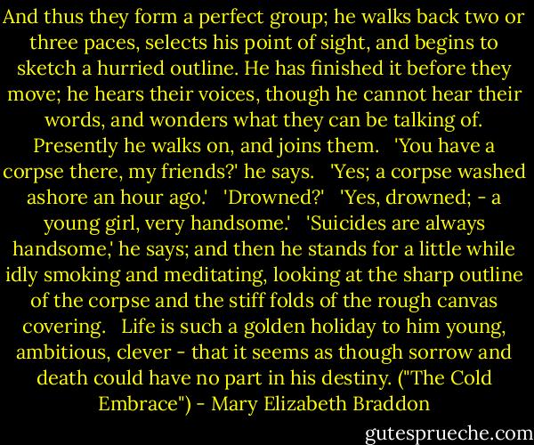 And thus they form a perfect group; he walks back two or three paces, selects his point of sight, and begins to sketch a hurried outline. He has finished it before they move; he hears their voices, though he cannot hear their words, and wonders what they can be talking of. Presently he walks on, and joins them.<br /> <br />'You have a corpse there, my friends?' he says. <br /><br />'Yes; a corpse washed ashore an hour ago.'<br /> <br />'Drowned?' <br /><br />'Yes, drowned; - a young girl, very handsome.' <br /><br />'Suicides are always handsome,' he says; and then he stands for a little while idly smoking and meditating, looking at the sharp outline of the corpse and the stiff folds of the rough canvas covering.<br /> <br />Life is such a golden holiday to him young, ambitious, clever - that it seems as though sorrow and death could have no part in his destiny. ("The Cold Embrace") - Mary Elizabeth Braddon
