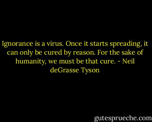 Ignorance is a virus. Once it starts spreading, it can only be cured by reason. For the sake of humanity, we must be that cure. - Neil deGrasse Tyson