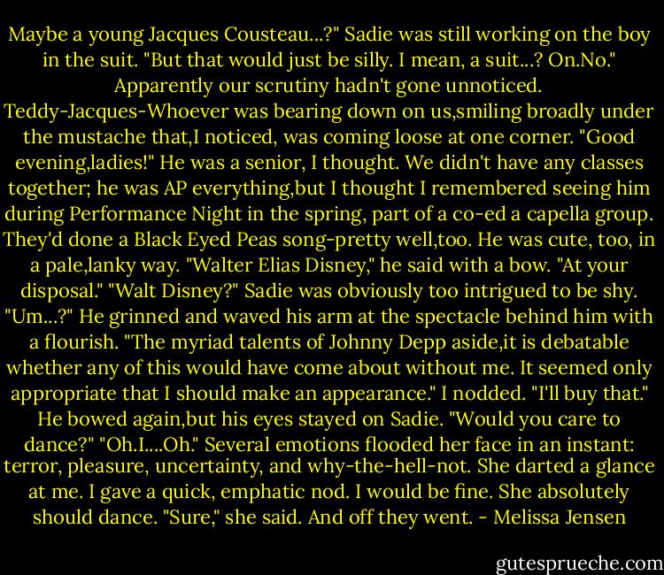 Maybe a young Jacques Cousteau...?" Sadie was still working on the boy in the suit. "But that would just be silly. I mean, a suit...? On.No."<br />Apparently our scrutiny hadn't gone unnoticed. Teddy-Jacques-Whoever was bearing down on us,smiling broadly under the mustache that,I noticed, was coming loose at one corner.<br />"Good evening,ladies!"<br />He was a senior, I thought. We didn't have any classes together; he was AP everything,but I thought I remembered seeing him during Performance Night in the spring, part of a co-ed a capella group. They'd done a Black Eyed Peas song-pretty well,too. He was cute, too, in a pale,lanky way.<br />"Walter Elias Disney," he said with a bow. "At your disposal."<br />"Walt Disney?" Sadie was obviously too intrigued to be shy. "Um...?"<br />He grinned and waved his arm at the spectacle behind him with a flourish. "The myriad talents of Johnny Depp aside,it is debatable whether any of this would have come about without me. It seemed only appropriate that I should make an appearance."<br />I nodded. "I'll buy that."<br />He bowed again,but his eyes stayed on Sadie. "Would you care to dance?"<br />"Oh.I....Oh." Several emotions flooded her face in an instant: terror, pleasure, uncertainty, and why-the-hell-not. She darted a glance at me. I gave a quick, emphatic nod. I would be fine. She absolutely should dance. "Sure," she said.<br />And off they went. - Melissa Jensen