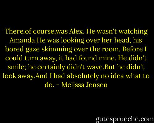 There,of course,was Alex. He wasn't watching Amanda.He was looking over her head, his bored gaze skimming over the room. Before I could turn away, it had found mine. He didn't smile; he certainly didn't wave.But he didn't look away.And I had absolutely no idea what to do. - Melissa Jensen