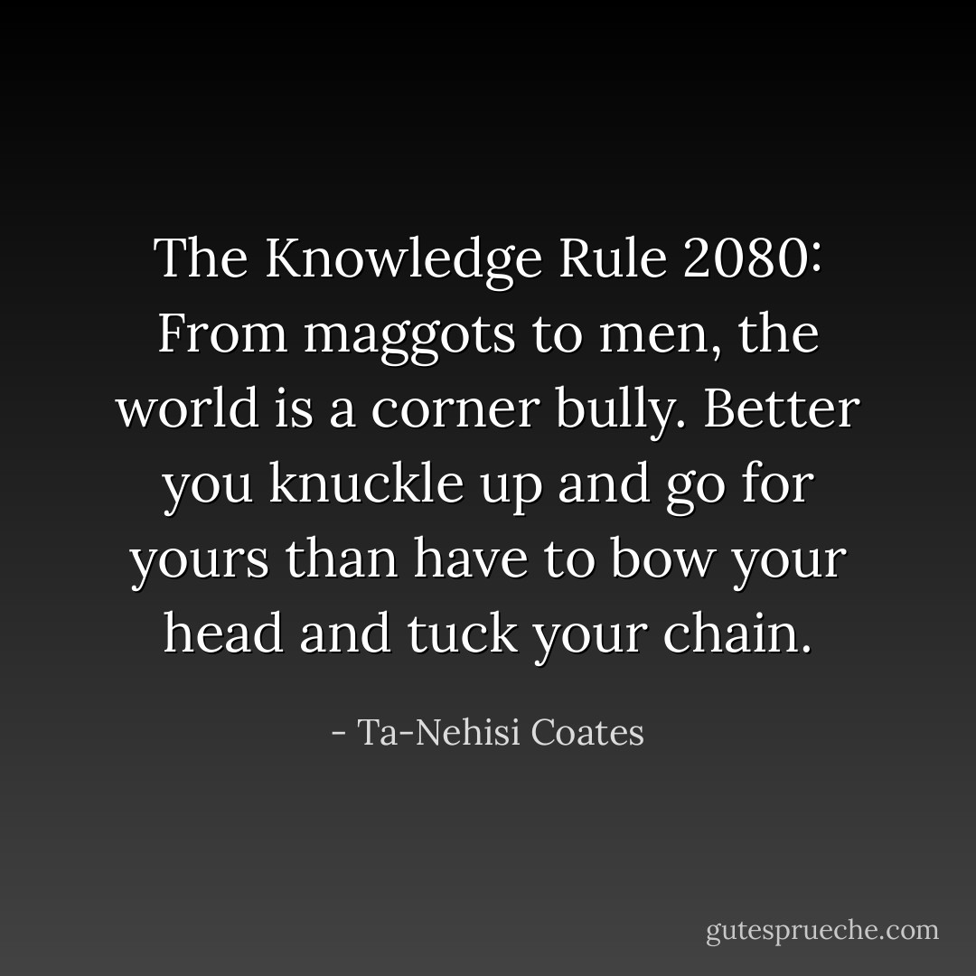 The Knowledge Rule 2080: From maggots to men, the world is a corner bully. Better you knuckle up and go for yours than have to bow your head and tuck your chain. - Ta-Nehisi Coates
