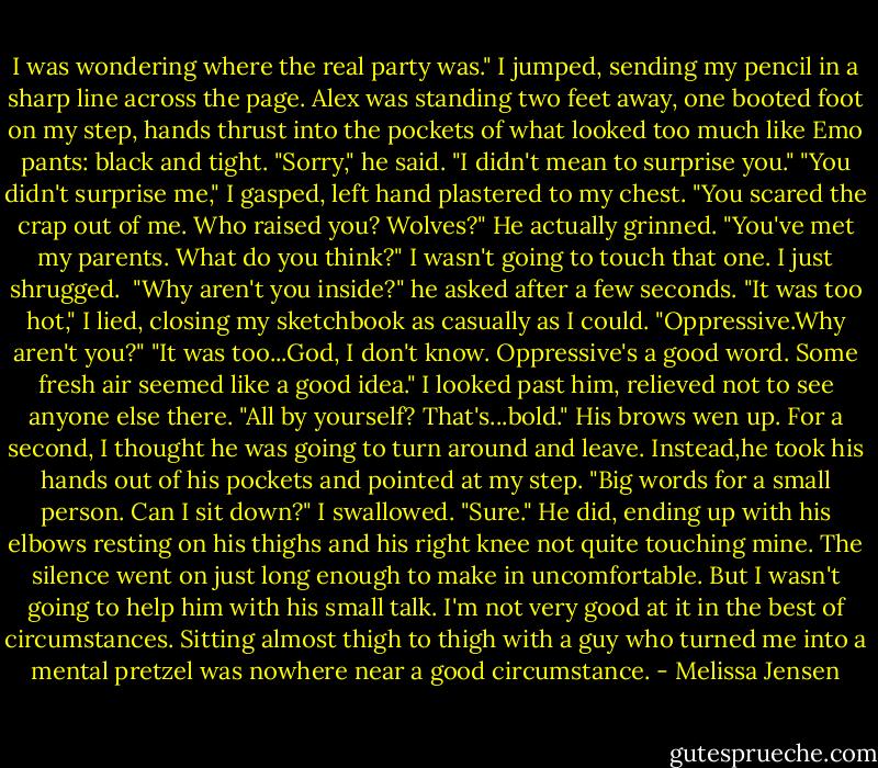 I was wondering where the real party was."<br />I jumped, sending my pencil in a sharp line across the page. Alex was standing two feet away, one booted foot on my step, hands thrust into the pockets of what looked too much like Emo pants: black and tight.<br />"Sorry," he said. "I didn't mean to surprise you."<br />"You didn't surprise me," I gasped, left hand plastered to my chest. "You scared the crap out of me. Who raised you? Wolves?"<br />He actually grinned. "You've met my parents. What do you think?"<br />I wasn't going to touch that one. I just shrugged. <br />"Why aren't you inside?" he asked after a few seconds.<br />"It was too hot," I lied, closing my sketchbook as casually as I could. "Oppressive.Why aren't you?"<br />"It was too...God, I don't know. Oppressive's a good word. Some fresh air seemed like a good idea."<br />I looked past him, relieved not to see anyone else there. "All by yourself? That's...bold."<br />His brows wen up. For a second, I thought he was going to turn around and leave. Instead,he took his hands out of his pockets and pointed at my step. "Big words for a small person. Can I sit down?"<br />I swallowed. "Sure."<br />He did, ending up with his elbows resting on his thighs and his right knee not quite touching mine.<br />The silence went on just long enough to make in uncomfortable. But I wasn't going to help him with his small talk. I'm not very good at it in the best of circumstances. Sitting almost thigh to thigh with a guy who turned me into a mental pretzel was nowhere near a good circumstance. - Melissa Jensen
