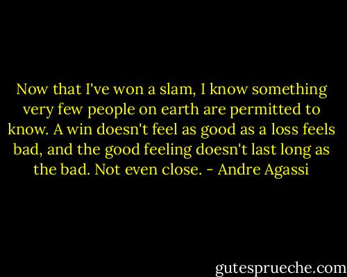 Now that I've won a slam, I know something very few people on earth are permitted to know. A win doesn't feel as good as a loss feels bad, and the good feeling doesn't last long as the bad. Not even close. - Andre Agassi