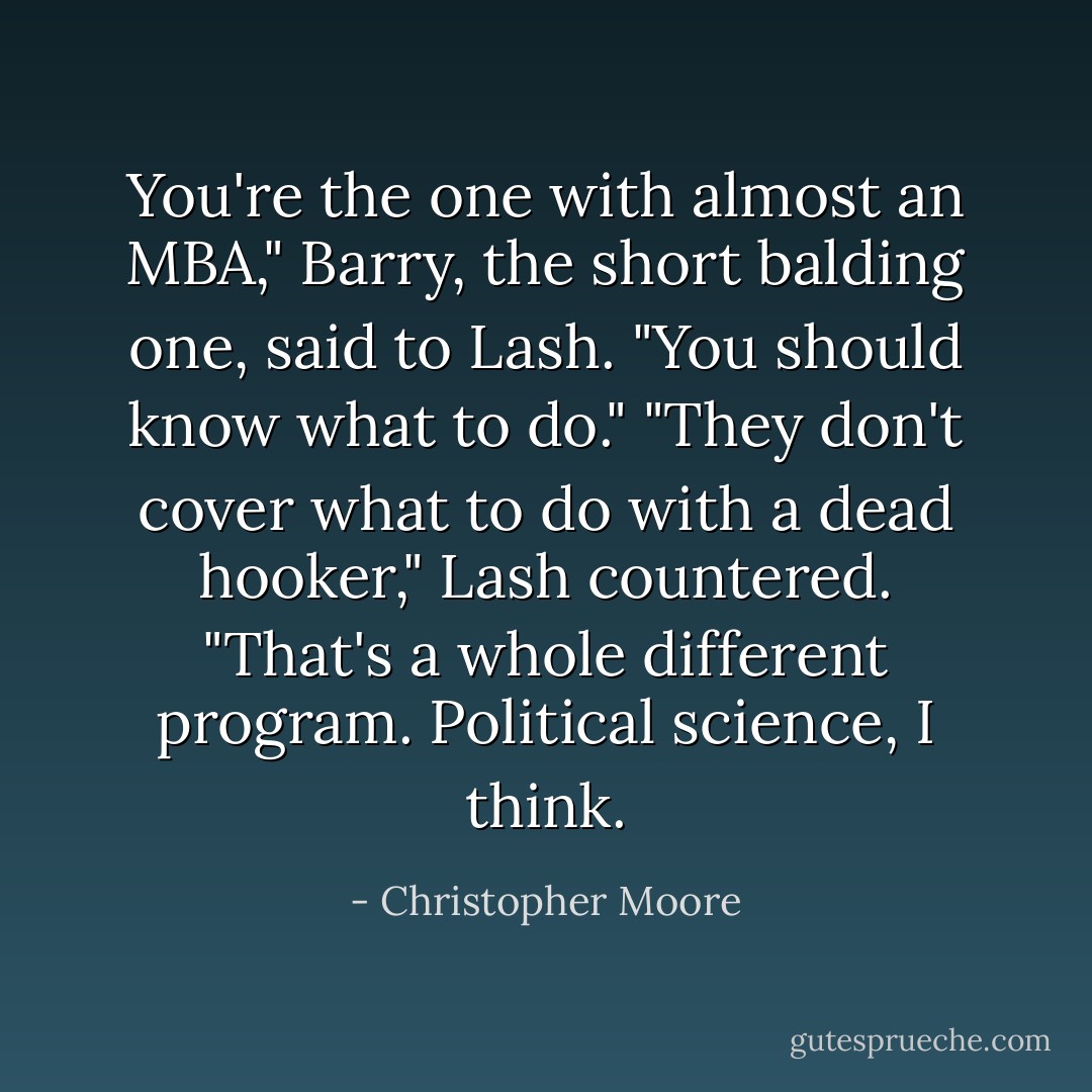 You're the one with almost an MBA," Barry, the short balding one, said to Lash.<br />"You should know what to do."<br />"They don't cover what to do with a dead hooker," Lash countered. "That's a whole<br />different program. Political science, I think. - Christopher Moore