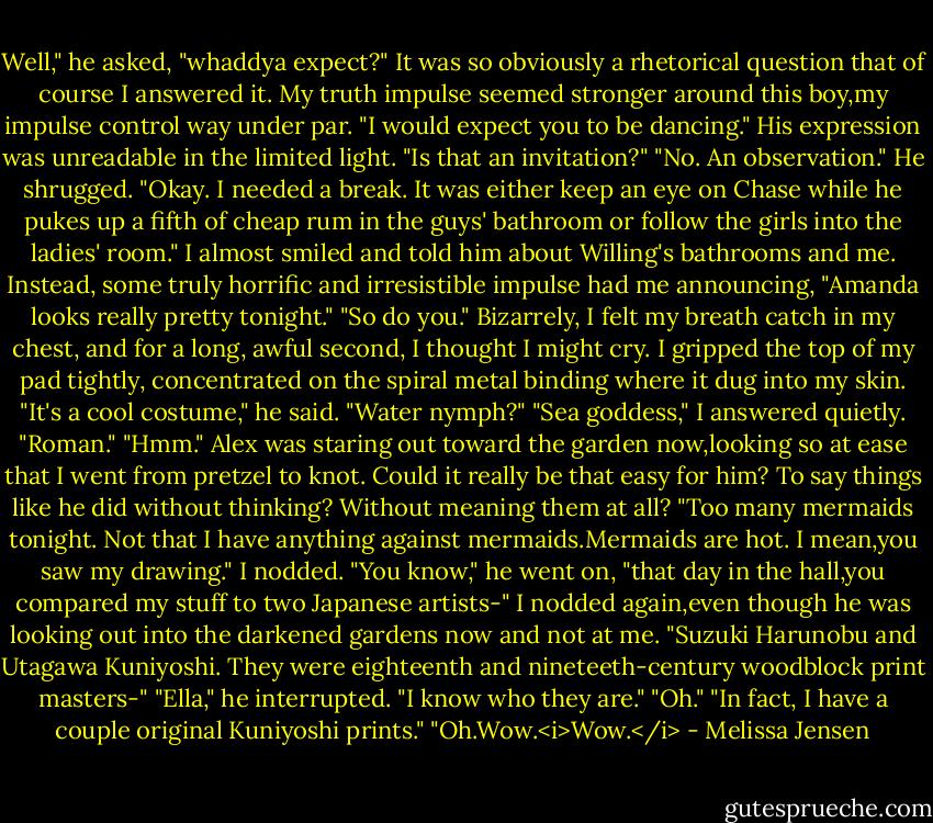 Well," he asked, "whaddya expect?"<br />It was so obviously a rhetorical question that of course I answered it. My truth impulse seemed stronger around this boy,my impulse control way under par.<br />"I would expect you to be dancing."<br />His expression was unreadable in the limited light. "Is that an invitation?"<br />"No. An observation."<br />He shrugged. "Okay. I needed a break. It was either keep an eye on Chase while he pukes up a fifth of cheap rum in the guys' bathroom or follow the girls into the ladies' room."<br />I almost smiled and told him about Willing's bathrooms and me. Instead, some truly horrific and irresistible impulse had me announcing, "Amanda looks really pretty tonight."<br />"So do you."<br />Bizarrely, I felt my breath catch in my chest, and for a long, awful second, I thought I might cry. I gripped the top of my pad tightly, concentrated on the spiral metal binding where it dug into my skin.<br />"It's a cool costume," he said. "Water nymph?"<br />"Sea goddess," I answered quietly. "Roman."<br />"Hmm." Alex was staring out toward the garden now,looking so at ease that I went from pretzel to knot. Could it really be that easy for him? To say things like he did without thinking? Without meaning them at all? "Too many mermaids tonight. Not that I have anything against mermaids.Mermaids are hot. I mean,you saw my drawing."<br />I nodded.<br />"You know," he went on, "that day in the hall,you compared my stuff to two Japanese artists-"<br />I nodded again,even though he was looking out into the darkened gardens now and not at me. "Suzuki Harunobu and Utagawa Kuniyoshi. They were eighteenth and nineteeth-century woodblock print masters-"<br />"Ella," he interrupted. "I know who they are."<br />"Oh."<br />"In fact, I have a couple original Kuniyoshi prints."<br />"Oh.Wow.<i>Wow.</i> - Melissa Jensen