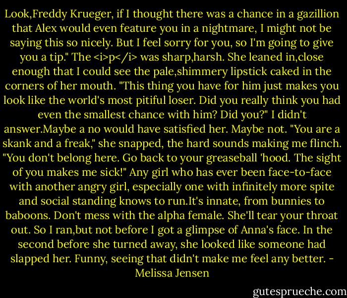 Look,Freddy Krueger, if I thought there was a chance in a gazillion that Alex would even feature you in a nightmare, I might not be saying this so nicely. But I feel sorry for you, so I'm going to give you a tip." The <i>p</i> was sharp,harsh. She leaned in,close enough that I could see the pale,shimmery lipstick caked in the corners of her mouth. "This thing you have for him just makes you look like the world's most pitiful loser. Did you really think you had even the smallest chance with him? Did you?"<br />I didn't answer.Maybe a no would have satisfied her. Maybe not.<br />"You are a skank and a freak," she snapped, the hard sounds making me flinch. "You don't belong here. Go back to your greaseball 'hood. The sight of you makes me sick!"<br />Any girl who has ever been face-to-face with another angry girl, especially one with infinitely more spite and social standing knows to run.It's innate, from bunnies to baboons. Don't mess with the alpha female. She'll tear your throat out. So I ran,but not before I got a glimpse of Anna's face.<br />In the second before she turned away, she looked like someone had slapped her. Funny, seeing that didn't make me feel any better. - Melissa Jensen