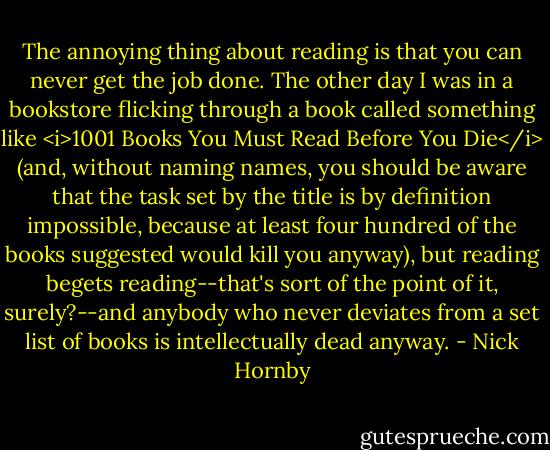 The annoying thing about reading is that you can never get the job done. The other day I was in a bookstore flicking through a book called something like <i>1001 Books You Must Read Before You Die</i> (and, without naming names, you should be aware that the task set by the title is by definition impossible, because at least four hundred of the books suggested would kill you anyway), but reading begets reading--that's sort of the point of it, surely?--and anybody who never deviates from a set list of books is intellectually dead anyway. - Nick Hornby