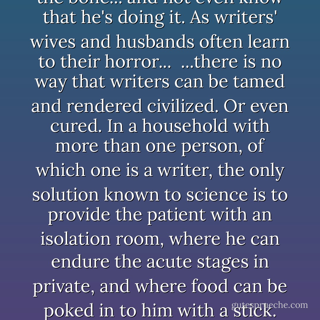 ...I have this one nasty habit. Makes me hard to live with. I write...<br /><br />...writing is antisocial. It's as solitary as masturbation. Disturb a writer when he is in the throes of creation and he is likely to turn and bite right to the bone... and not even know that he's doing it. As writers' wives and husbands often learn to their horror...<br /><br />...there is no way that writers can be tamed and rendered civilized. Or even cured. In a household with more than one person, of which one is a writer, the only solution known to science is to provide the patient with an isolation room, where he can endure the acute stages in private, and where food can be poked in to him with a stick. Because, if you disturb the patient at such times, he may break into tears or become violent. Or he may not hear you at all... and, if you shake him at this stage, he bites... - Robert A. Heinlein