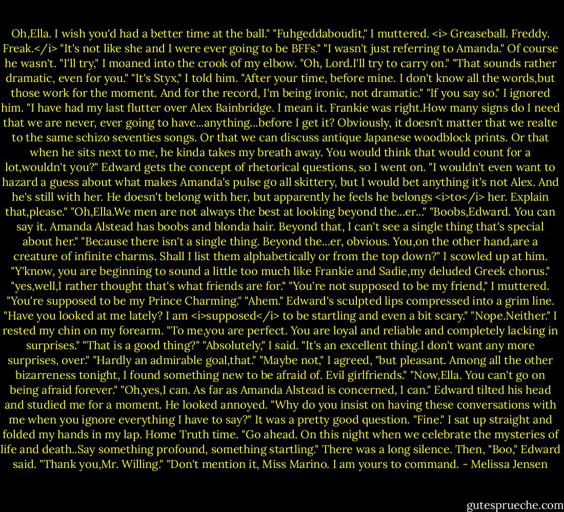 Oh,Ella. I wish you'd had a better time at the ball."<br />"Fuhgeddaboudit," I muttered. <i> Greaseball. Freddy. Freak.</i> "It's not like she and I were ever going to be BFFs."<br />"I wasn't just referring to Amanda."<br />Of course he wasn't.<br />"I'll try," I moaned into the crook of my elbow. "Oh, Lord.I'll try to carry on."<br />"That sounds rather dramatic, even for you."<br />"It's Styx," I told him. "After your time, before mine. I don't know all the words,but those work for the moment. And for the record, I'm being ironic, not dramatic."<br />"If you say so."<br />I ignored him. "I have had my last flutter over Alex Bainbridge. I mean it. Frankie was right.How many signs do I need that we are never, ever going to have...anything...before I get it? Obviously, it doesn't matter that we realte to the same schizo seventies songs. Or that we can discuss antique Japanese woodblock prints. Or that when he sits next to me, he kinda takes my breath away. You would think that would count for a lot,wouldn't you?"<br />Edward gets the concept of rhetorical questions, so I went on. "I wouldn't even want to hazard a guess about what makes Amanda's pulse go all skittery, but I would bet anything it's not Alex. And he's still with her. He doesn't belong with her, but apparently he feels he belongs <i>to</i> her. Explain that,please."<br />"Oh,Ella.We men are not always the best at looking beyond the...er..."<br />"Boobs,Edward. You can say it. Amanda Alstead has boobs and blonda hair. Beyond that, I can't see a single thing that's special about her."<br />"Because there isn't a single thing. Beyond the...er, obvious. You,on the other hand,are a creature of infinite charms. Shall I list them alphabetically or from the top down?"<br />I scowled up at him. "Y'know, you are beginning to sound a little too much like Frankie and Sadie,my deluded Greek chorus."<br />"yes,well,I rather thought that's what friends are for."<br />"You're not supposed to be my friend," I muttered. "You're supposed to be my Prince Charming."<br />"Ahem." Edward's sculpted lips compressed into a grim line. "Have you looked at me lately? I am <i>supposed</i> to be startling and even a bit scary."<br />"Nope.Neither." I rested my chin on my forearm. "To me,you are perfect. You are loyal and reliable and completely lacking in surprises."<br />"That is a good thing?"<br />"Absolutely," I said. "It's an excellent thing.I don't want any more surprises, over."<br />"Hardly an admirable goal,that."<br />"Maybe not," I agreed, "but pleasant. Among all the other bizarreness tonight, I found something new to be afraid of. Evil girlfriends."<br />"Now,Ella. You can't go on being afraid forever."<br />"Oh,yes,I can. As far as Amanda Alstead is concerned, I can."<br />Edward tilted his head and studied me for a moment. He looked annoyed. "Why do you insist on having these conversations with me when you ignore everything I have to say?"<br />It was a pretty good question. "Fine." I sat up straight and folded my hands in my lap. Home Truth time. "Go ahead. On this night when we celebrate the mysteries of life and death..Say something profound, something startling."<br />There was a long silence. Then, "Boo," Edward said.<br />"Thank you,Mr. Willing."<br />"Don't mention it, Miss Marino. I am yours to command. - Melissa Jensen