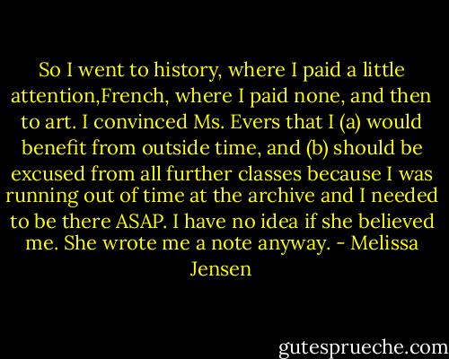So I went to history, where I paid a little attention,French, where I paid none, and then to art.<br />I convinced Ms. Evers that I (a) would benefit from outside time, and (b) should be excused from all further classes because I was running out of time at the archive and I needed to be there ASAP. I have no idea if she believed me. She wrote me a note anyway. - Melissa Jensen