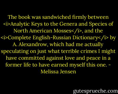 The book was sandwiched firmly between <i>Analytic Keys to the Genera and Species of North American Mosses</i>, and the <i>Complete English-Russian Dictionary</i> by A. Alexandrow, which had me actually speculating on just what terrible crimes I might have committed against love and peace in a former life to have earned myself this one. - Melissa Jensen