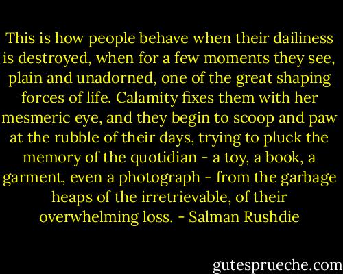 This is how people behave when their dailiness is destroyed, when for a few moments they see, plain and unadorned, one of the great shaping forces of life. Calamity fixes them with her mesmeric eye, and they begin to scoop and paw at the rubble of their days, trying to pluck the memory of the quotidian - a toy, a book, a garment, even a photograph - from the garbage heaps of the irretrievable, of their overwhelming loss. - Salman Rushdie