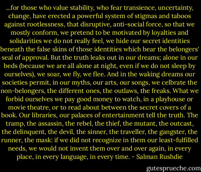 ...for those who value stability, who fear transience, uncertainty, change, have erected a powerful system of stigmas and taboos against rootlessness, that disruptive, anti-social force, so that we mostly conform, we pretend to be motivated by loyalties and solidarities we do not really feel, we hide our secret identities beneath the false skins of those identities which bear the belongers' seal of approval. But the truth leaks out in our dreams; alone in our beds (because we are all alone at night, even if we do not sleep by ourselves), we soar, we fly, we flee. And in the waking dreams our societies permit, in our myths, our arts, our songs, we celbrate the non-belongers, the different ones, the outlaws, the freaks. What we forbid ourselves we pay good money to watch, in a playhouse or movie theatre, or to read about between the secret covers of a book. Our libraries, our palaces of entertainment tell the truth. The tramp, the assassin, the rebel, the thief, the mutant, the outcast, the delinquent, the devil, the sinner, the traveller, the gangster, the runner, the mask: if we did not recognize in them our least-fulfilled needs, we would not invent them over and over again, in every place, in every language, in every time. - Salman Rushdie