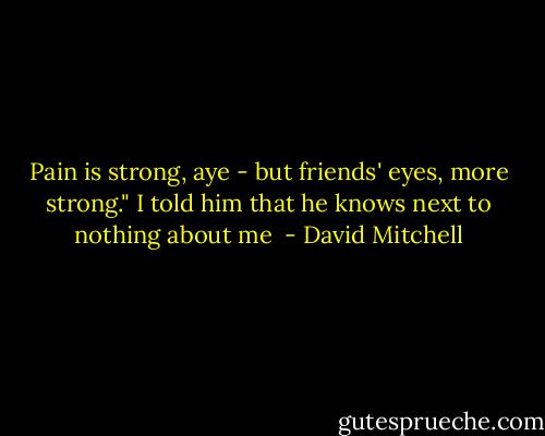 Pain is strong, aye - but friends' eyes, more strong." I told him that he knows next to nothing about me  - David Mitchell
