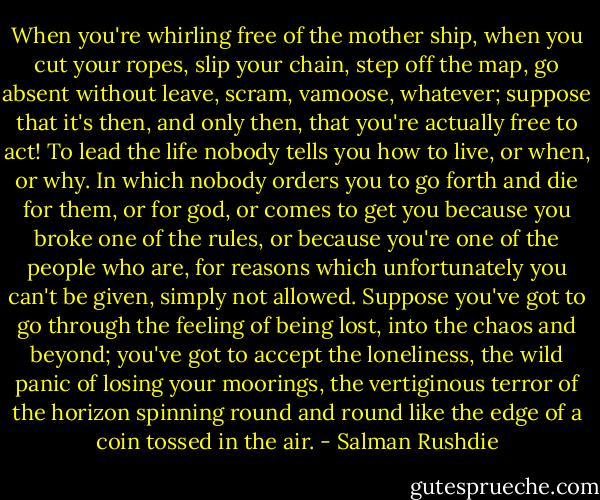 When you're whirling free of the mother ship, when you cut your ropes, slip your chain, step off the map, go absent without leave, scram, vamoose, whatever; suppose that it's then, and only then, that you're actually free to act! To lead the life nobody tells you how to live, or when, or why. In which nobody orders you to go forth and die for them, or for god, or comes to get you because you broke one of the rules, or because you're one of the people who are, for reasons which unfortunately you can't be given, simply not allowed. Suppose you've got to go through the feeling of being lost, into the chaos and beyond; you've got to accept the loneliness, the wild panic of losing your moorings, the vertiginous terror of the horizon spinning round and round like the edge of a coin tossed in the air. - Salman Rushdie