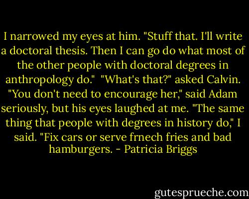 I narrowed my eyes at him. "Stuff that. I'll write a doctoral thesis. Then I can go do what most of the other people with doctoral degrees in anthropology do." <br />"What's that?" asked Calvin.<br />"You don't need to encourage her," said Adam seriously, but his eyes laughed at me.<br />"The same thing that people with degrees in history do," I said. "Fix cars or serve frnech fries and bad hamburgers. - Patricia Briggs