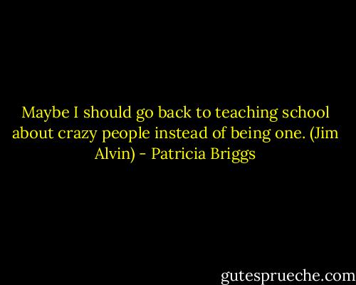 Maybe I should go back to teaching school about crazy people instead of being one. (Jim Alvin) - Patricia Briggs