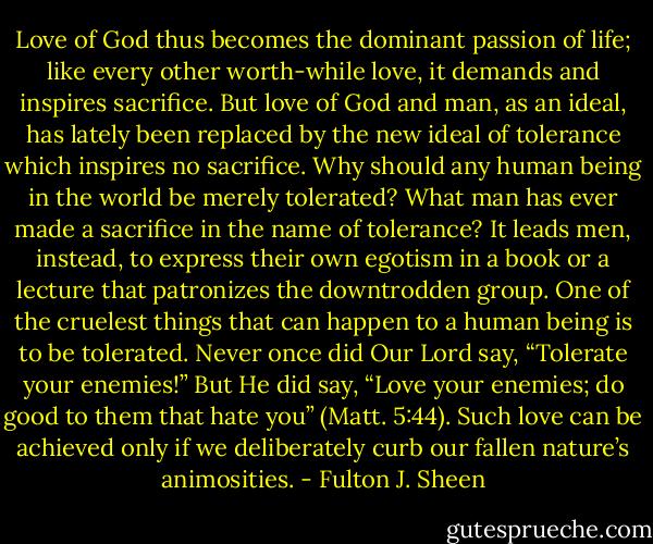 Love of God thus becomes the dominant passion of life; like every other worth-while love, it demands and inspires sacrifice. But love of God and man, as an ideal, has lately been replaced by the new ideal of tolerance which inspires no sacrifice. Why should any human being in the world be merely tolerated? What man has ever made a sacrifice in the name of tolerance? It leads men, instead, to express their own egotism in a book or a lecture that patronizes the downtrodden group. One of the cruelest things that can happen to a human being is to be tolerated. Never once did Our Lord say, “Tolerate your enemies!” But He did say, “Love your enemies; do good to them that hate you” (Matt. 5:44). Such love can be achieved only if we deliberately curb our fallen nature’s animosities. - Fulton J. Sheen