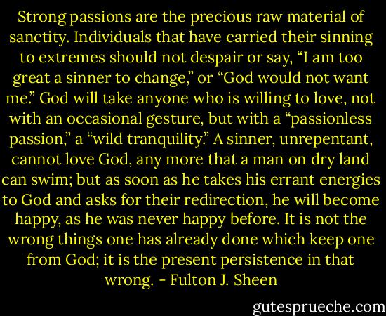 Strong passions are the precious raw material of sanctity. Individuals that have carried their sinning to extremes should not despair or say, “I am too great a sinner to change,” or “God would not want me.” God will take anyone who is willing to love, not with an occasional gesture, but with a “passionless passion,” a “wild tranquility.” A sinner, unrepentant, cannot love God, any more that a man on dry land can swim; but as soon as he takes his errant energies to God and asks for their redirection, he will become happy, as he was never happy before. It is not the wrong things one has already done which keep one from God; it is the present persistence in that wrong. - Fulton J. Sheen