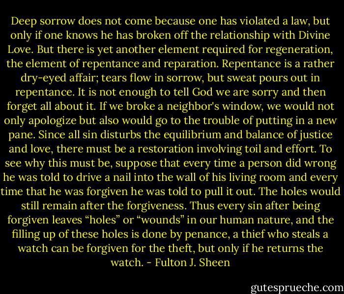 Deep sorrow does not come because one has violated a law, but only if one knows he has broken off the relationship with Divine Love. But there is yet another element required for regeneration, the element of repentance and reparation. Repentance is a rather dry-eyed affair; tears flow in sorrow, but sweat pours out in repentance. It is not enough to tell God we are sorry and then forget all about it. If we broke a neighbor's window, we would not only apologize but also would go to the trouble of putting in a new pane. Since all sin disturbs the equilibrium and balance of justice and love, there must be a restoration involving toil and effort. To see why this must be, suppose that every time a person did wrong he was told to drive a nail into the wall of his living room and every time that he was forgiven he was told to pull it out. The holes would still remain after the forgiveness. Thus every sin after being forgiven leaves “holes” or “wounds” in our human nature, and the filling up of these holes is done by penance, a thief who steals a watch can be forgiven for the theft, but only if he returns the watch. - Fulton J. Sheen