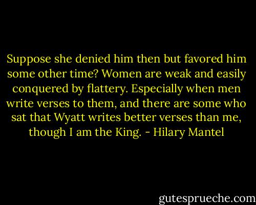 Suppose she denied him then but favored him some other time? Women are weak and easily conquered by flattery. Especially when men write verses to them, and there are some who sat that Wyatt writes better verses than me, though I am the King. - Hilary Mantel