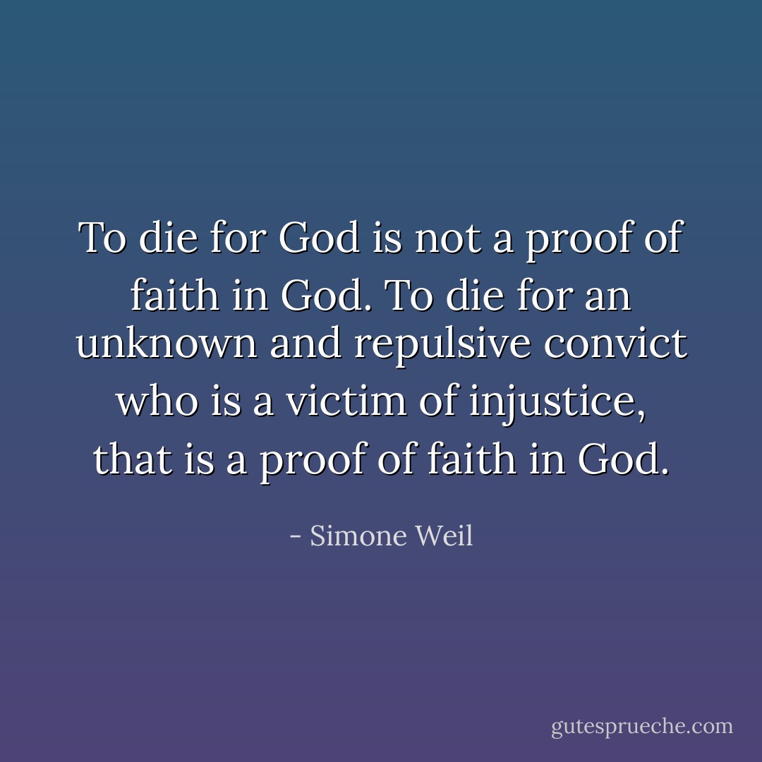 To die for God is not a proof of faith in God. To die for an unknown and repulsive convict who is a victim of injustice, that is a proof of faith in God. - Simone Weil
