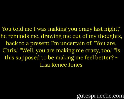 You told me I was making you crazy last night," he reminds me, drawing me out of my thoughts, back to a present I'm uncertain of.<br />"You are, Chris."<br />"Well, you are making me crazy, too."<br />"Is this supposed to be making me feel better? - Lisa Renee Jones