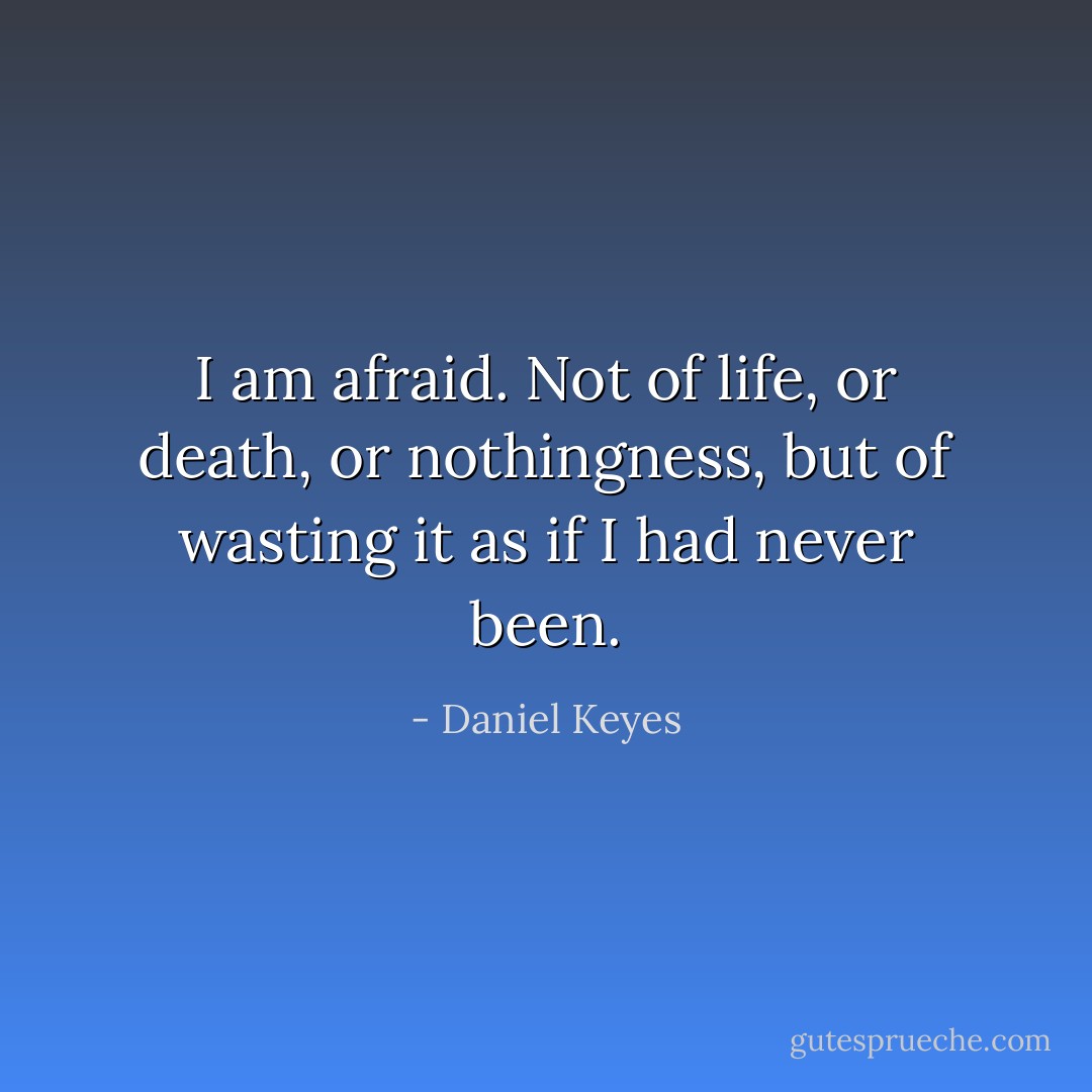 I am afraid. Not of life, or death, or nothingness, but of wasting it as if I had never been. - Daniel Keyes