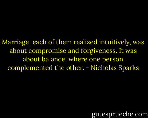 Marriage, each of them realized intuitively, was about compromise and forgiveness. It was about balance, where one person complemented the other. - Nicholas Sparks