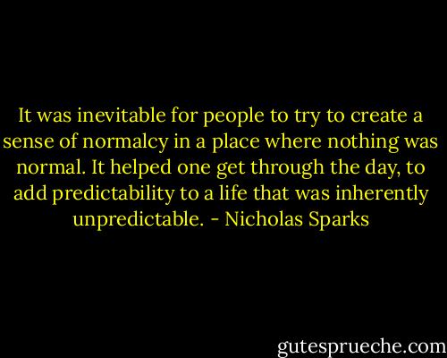 It was inevitable for people to try to create a sense of normalcy in a place where nothing was normal. It helped one get through the day, to add predictability to a life that was inherently unpredictable. - Nicholas Sparks