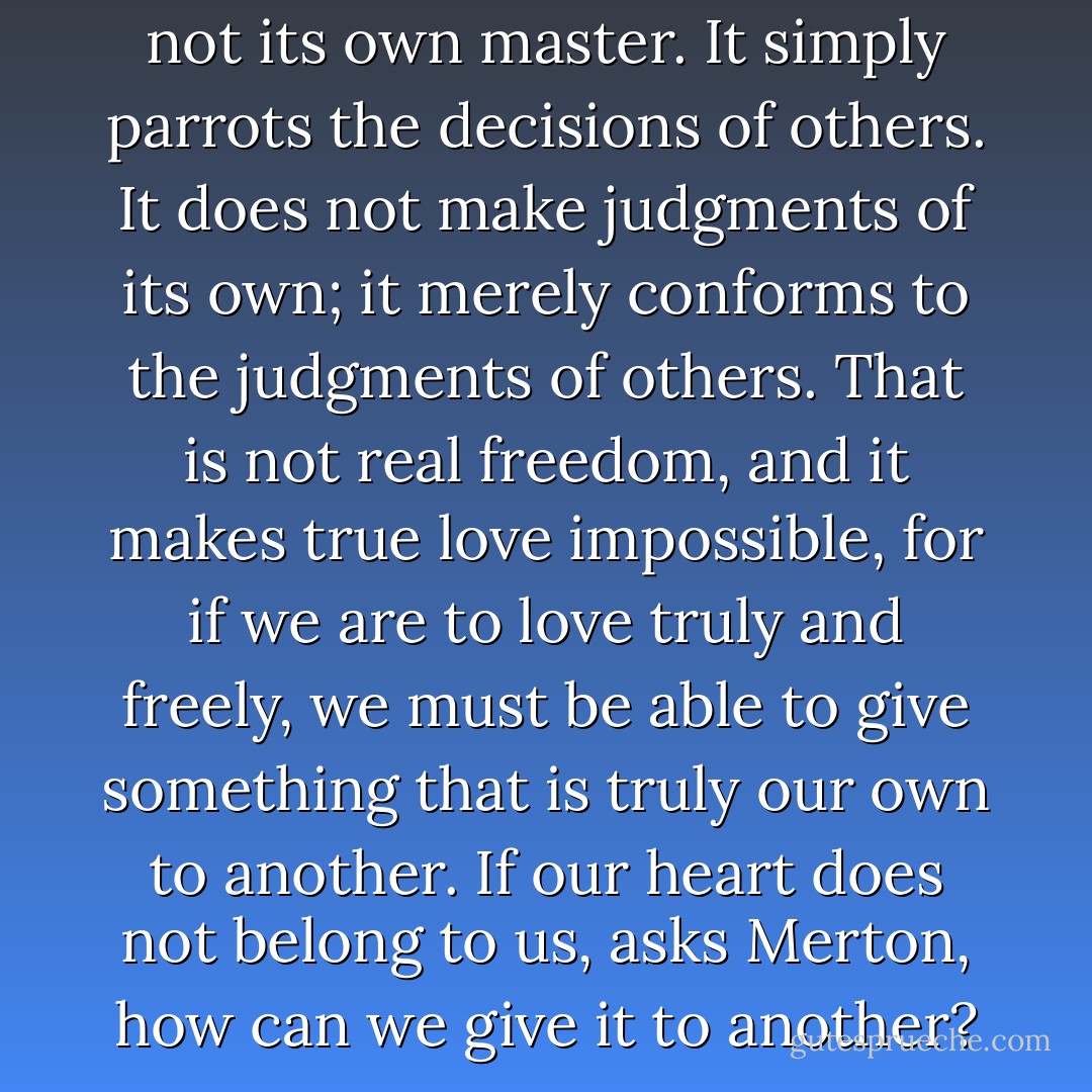 The immature conscience is not its own master. It simply parrots the decisions of others. It does not make judgments of its own; it merely conforms to the judgments of others. That is not real freedom, and it makes true love impossible, for if we are to love truly and freely, we must be able to give something that is truly our own to another. If our heart does not belong to us, asks Merton, how can we give it to another? - Jon Katz