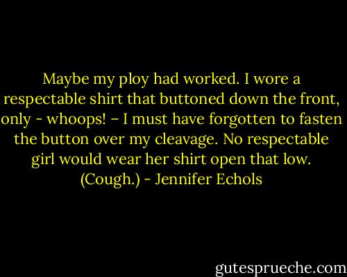Maybe my ploy had worked. I wore a respectable shirt that buttoned down the front, only - whoops! – I must have forgotten to fasten the button over my cleavage. No respectable girl would wear her shirt open that low. (Cough.) - Jennifer Echols