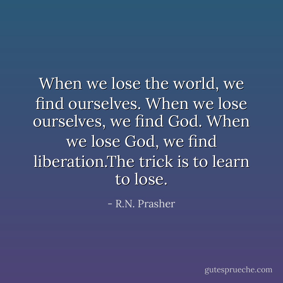 When we lose the world, we find ourselves. When we lose ourselves, we find God. When we lose God, we find liberation.The trick is to learn to lose. - R.N. Prasher