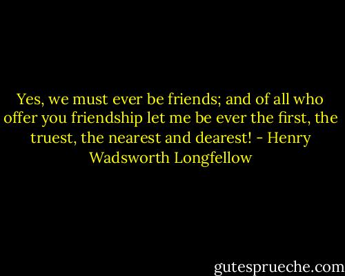 Yes, we must ever be friends; and of all who offer you friendship let me be ever the first, the truest, the nearest and dearest! - Henry Wadsworth Longfellow