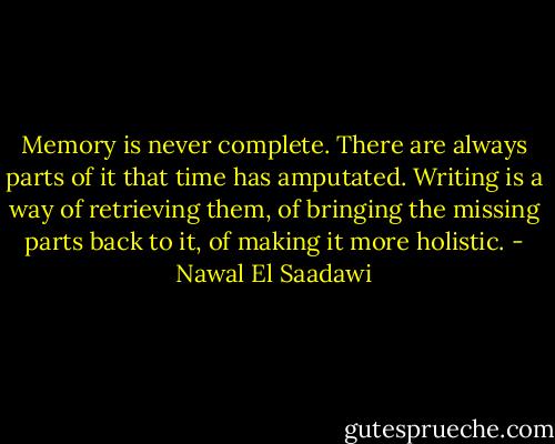Memory is never complete. There are always parts of it that time has amputated. Writing is a way of retrieving them, of bringing the missing parts back to it, of making it more holistic. - Nawal El Saadawi
