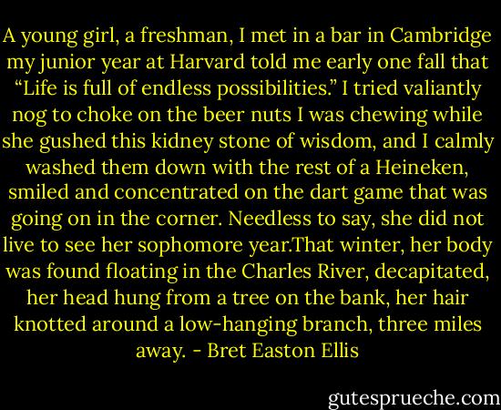 A young girl, a freshman, I met in a bar in Cambridge my junior year at Harvard told me early one fall that “Life is full of endless possibilities.” I tried valiantly nog to choke on the beer nuts I was chewing while she gushed this kidney stone of wisdom, and I calmly washed them down with the rest of a Heineken, smiled and concentrated on the dart game that was going on in the corner. Needless to say, she did not live to see her sophomore year.That winter, her body was found floating in the Charles River, decapitated, her head hung from a tree on the bank, her hair knotted around a low-hanging branch, three miles away. - Bret Easton Ellis