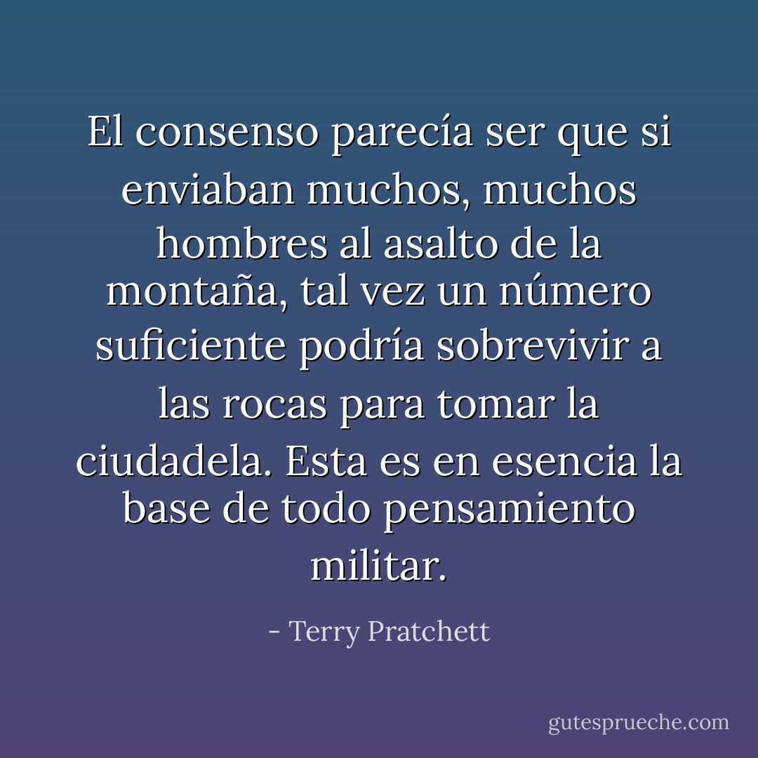 El consenso parecía ser que si enviaban muchos, muchos hombres al asalto de la montaña, tal vez un número suficiente podría sobrevivir a las rocas para tomar la ciudadela. Esta es en esencia la base de todo pensamiento militar. - Terry Pratchett
