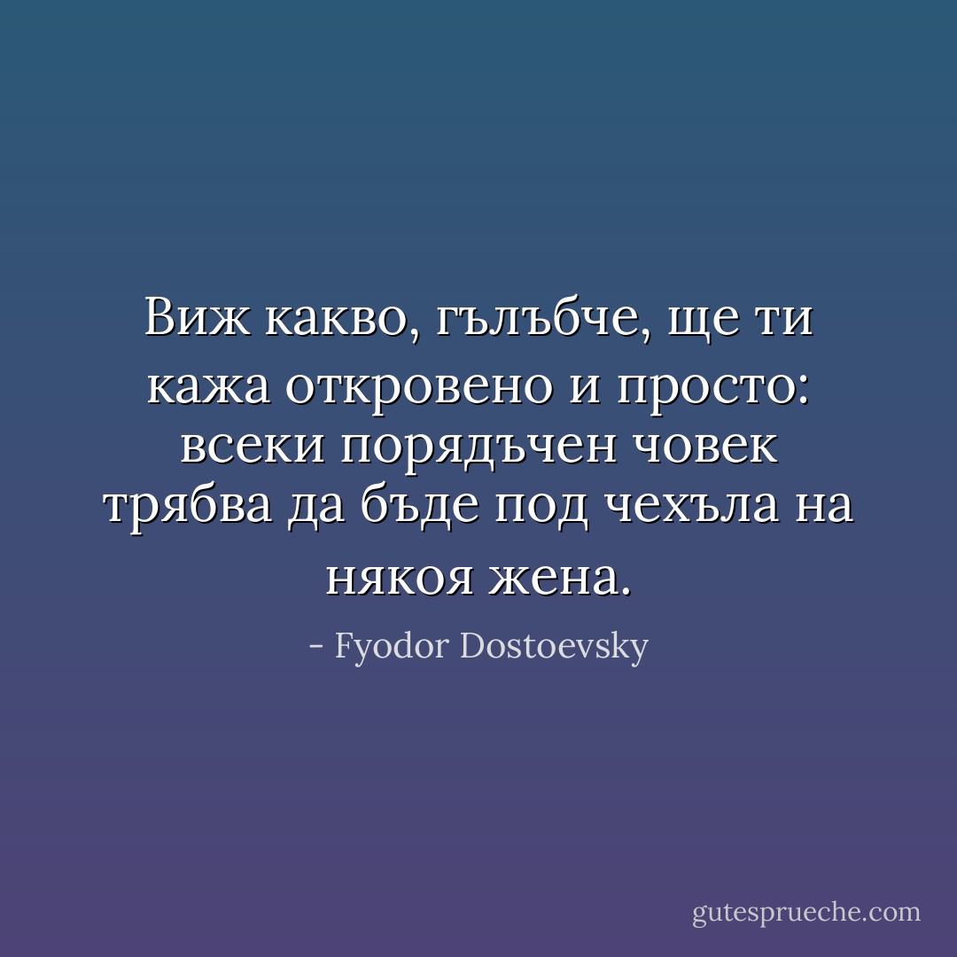 Виж какво, гълъбче, ще ти кажа откровено и просто: всеки порядъчен човек трябва да бъде под чехъла на някоя жена. - Fyodor Dostoevsky