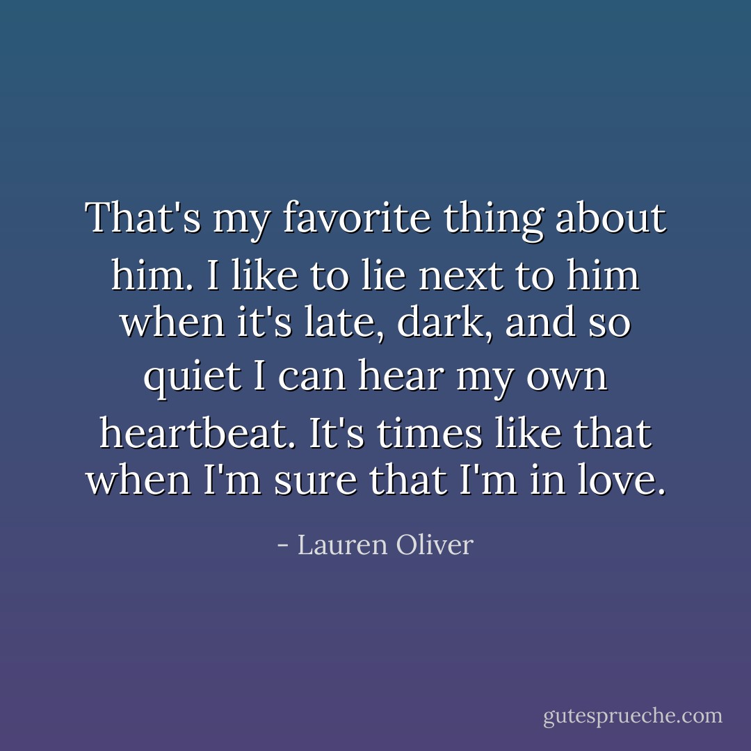 That's my favorite thing about him. I like to lie next to him when it's late, dark, and so quiet I can hear my own heartbeat. It's times like that when I'm sure that I'm in love. - Lauren Oliver