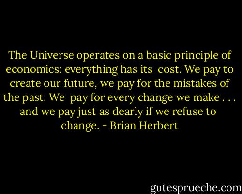 The Universe operates on a basic principle of economics: everything has its <br />cost. We pay to create our future, we pay for the mistakes of the past. We <br />pay for every change we make . . . and we pay just as dearly if we refuse to <br />change. - Brian Herbert