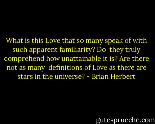 What is this Love that so many speak of with such apparent familiarity? Do <br />they truly comprehend how unattainable it is? Are there not as many <br />definitions of Love as there are stars in the universe? - Brian Herbert