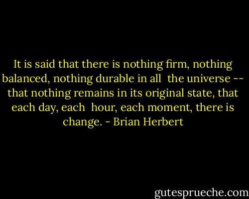 It is said that there is nothing firm, nothing balanced, nothing durable in all <br />the universe -- that nothing remains in its original state, that each day, each <br />hour, each moment, there is change. - Brian Herbert