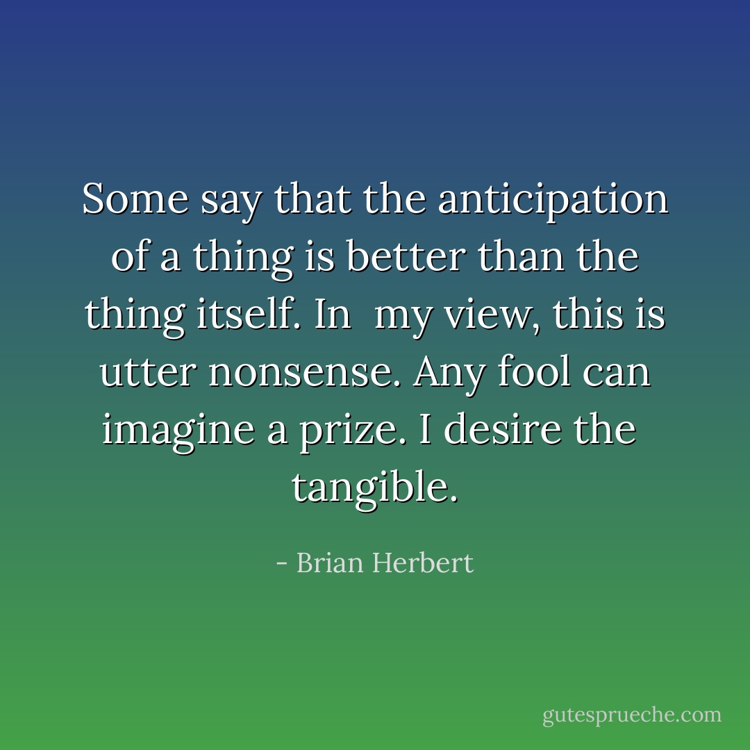 Some say that the anticipation of a thing is better than the thing itself. In <br />my view, this is utter nonsense. Any fool can imagine a prize. I desire the <br />tangible. - Brian Herbert