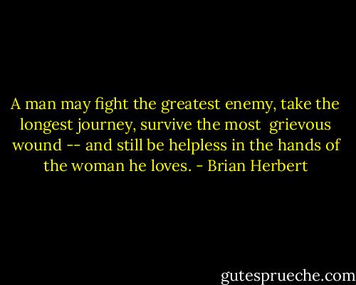 A man may fight the greatest enemy, take the longest journey, survive the most <br />grievous wound -- and still be helpless in the hands of the woman he loves. - Brian Herbert
