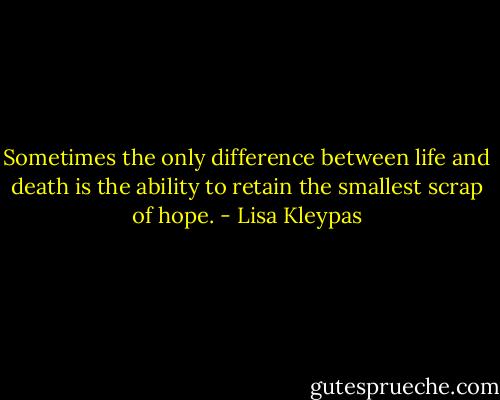 Sometimes the only difference between life and death is the ability to retain the smallest scrap of hope. - Lisa Kleypas