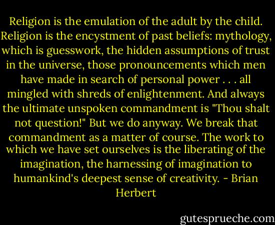 Religion is the emulation of the adult by the child. Religion is the encystment of past beliefs: mythology, which is guesswork, the hidden assumptions of trust in the universe, those pronouncements which men have made in search of personal power . . . all mingled with shreds of enlightenment. And always the ultimate unspoken commandment is "Thou shalt not question!" But we do anyway. We break that commandment as a matter of course. The work to which we have set ourselves is the liberating of the imagination, the harnessing of imagination to humankind's deepest sense of creativity. - Brian Herbert