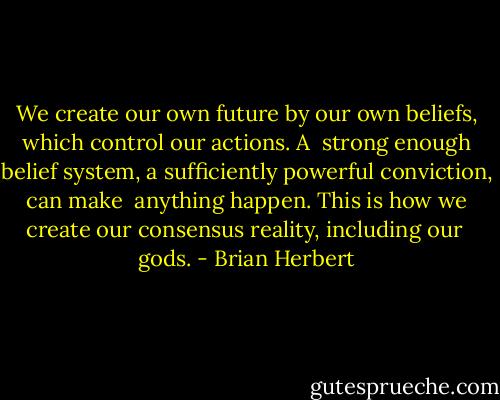 We create our own future by our own beliefs, which control our actions. A <br />strong enough belief system, a sufficiently powerful conviction, can make <br />anything happen. This is how we create our consensus reality, including our <br />gods. - Brian Herbert