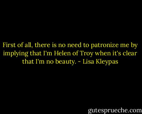 First of all, there is no need to patronize me by implying that I'm Helen of Troy when it's clear that I'm no beauty. - Lisa Kleypas